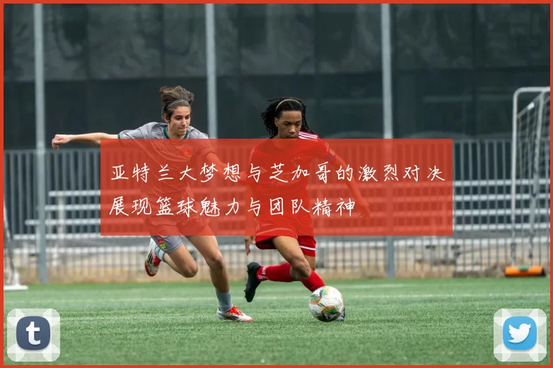 亚特兰大梦想与芝加哥的激烈对决展现篮球魅力与团队精神