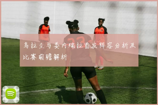 乌拉圭与委内瑞拉首发阵容分析及比赛前瞻解析