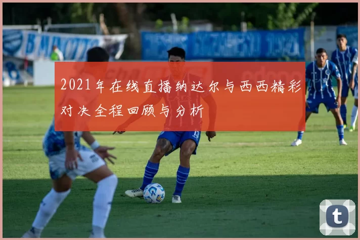 2021年在线直播纳达尔与西西精彩对决全程回顾与分析