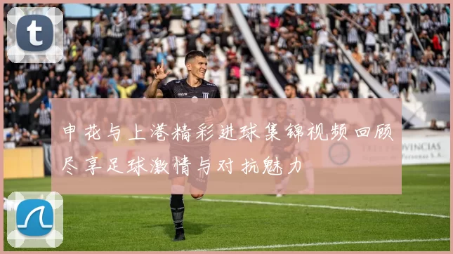 申花与上港精彩进球集锦视频回顾尽享足球激情与对抗魅力