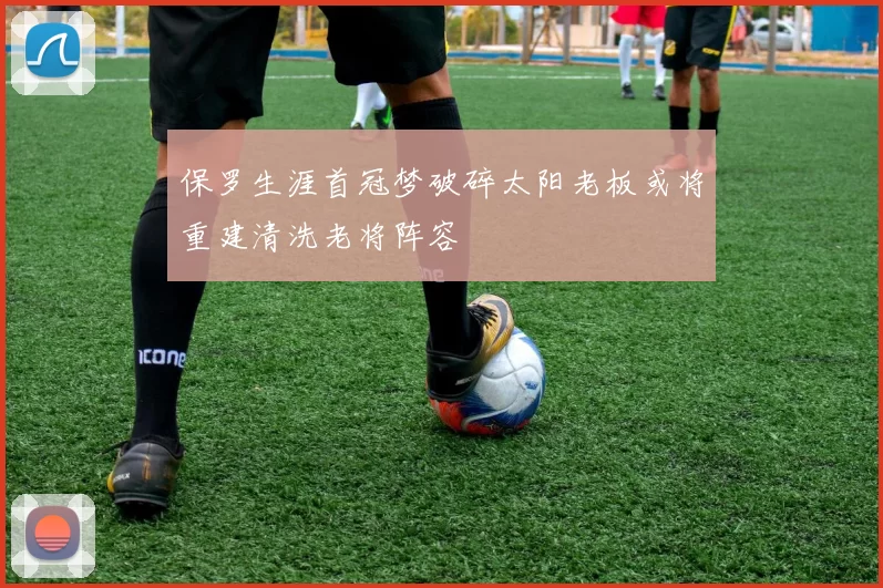 保罗生涯首冠梦破碎太阳老板或将重建清洗老将阵容