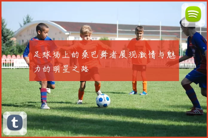 足球场上的桑巴舞者展现激情与魅力的明星之路