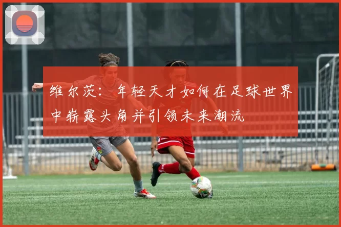 维尔茨：年轻天才如何在足球世界中崭露头角并引领未来潮流