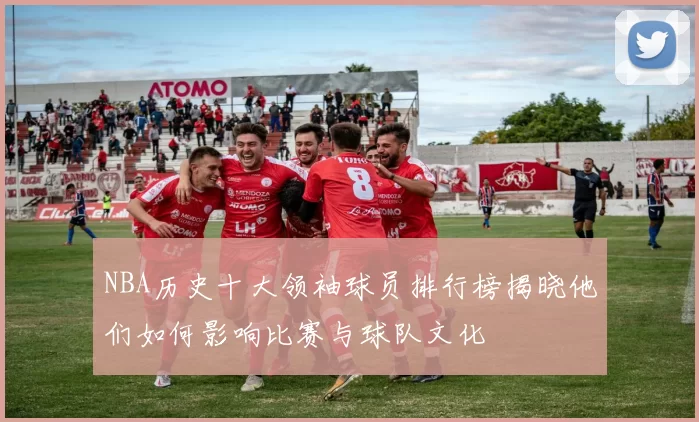 NBA历史十大领袖球员排行榜揭晓他们如何影响比赛与球队文化