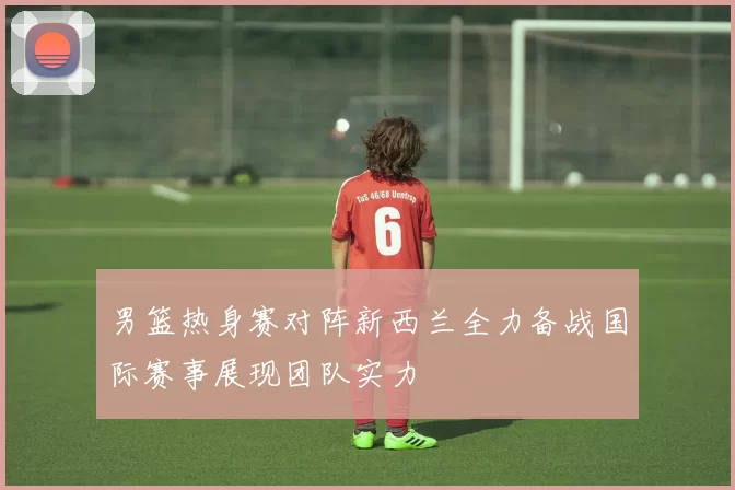 男篮热身赛对阵新西兰全力备战国际赛事展现团队实力