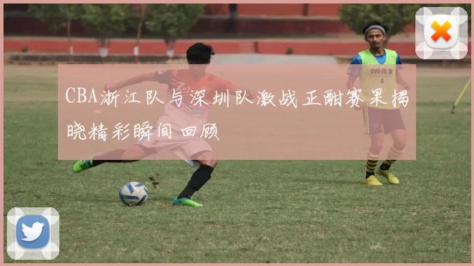 CBA浙江队与深圳队激战正酣赛果揭晓精彩瞬间回顾