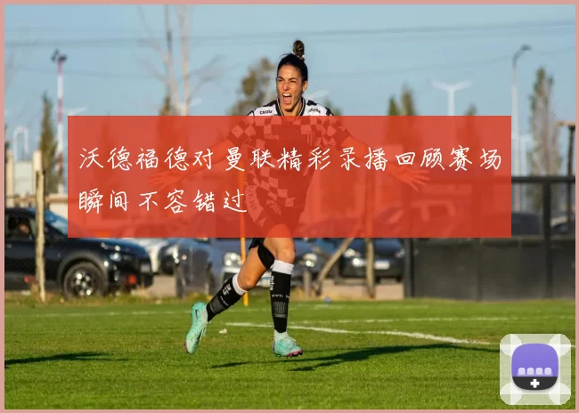 沃德福德对曼联精彩录播回顾赛场瞬间不容错过